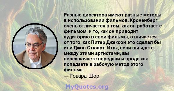 Разные директора имеют разные методы в использовании фильмов. Кроненберг очень отличается в том, как он работает с фильмом, и то, как он приводит аудиторию в свои фильмы, отличается от того, как Питер Джексон это сделал 