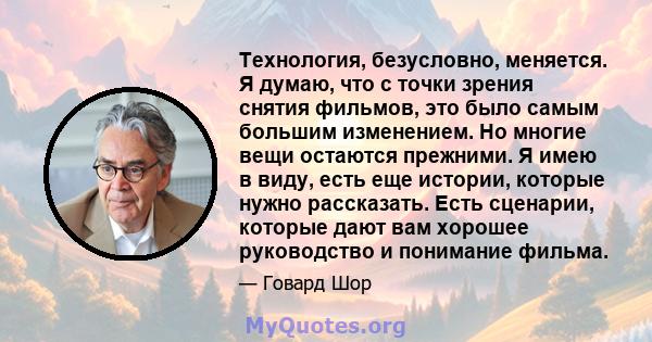 Технология, безусловно, меняется. Я думаю, что с точки зрения снятия фильмов, это было самым большим изменением. Но многие вещи остаются прежними. Я имею в виду, есть еще истории, которые нужно рассказать. Есть