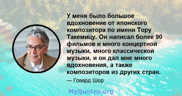 У меня было большое вдохновение от японского композитора по имени Тору Такемицу. Он написал более 90 фильмов и много концертной музыки, много классической музыки, и он дал мне много вдохновения, а также композиторов из