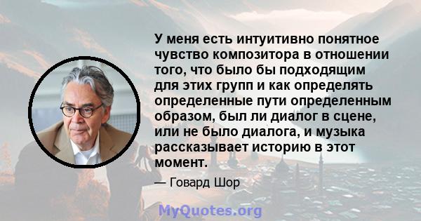 У меня есть интуитивно понятное чувство композитора в отношении того, что было бы подходящим для этих групп и как определять определенные пути определенным образом, был ли диалог в сцене, или не было диалога, и музыка