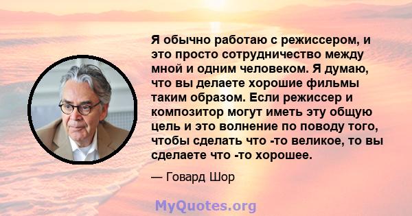 Я обычно работаю с режиссером, и это просто сотрудничество между мной и одним человеком. Я думаю, что вы делаете хорошие фильмы таким образом. Если режиссер и композитор могут иметь эту общую цель и это волнение по