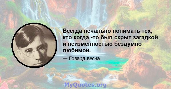 Всегда печально понимать тех, кто когда -то был скрыт загадкой и неизменностью бездумно любимой.