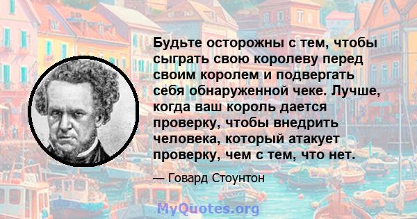 Будьте осторожны с тем, чтобы сыграть свою королеву перед своим королем и подвергать себя обнаруженной чеке. Лучше, когда ваш король дается проверку, чтобы внедрить человека, который атакует проверку, чем с тем, что нет.