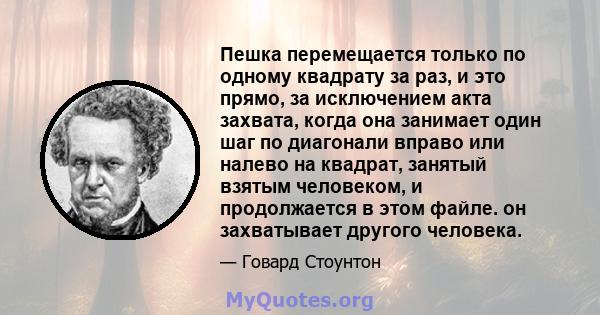 Пешка перемещается только по одному квадрату за раз, и это прямо, за исключением акта захвата, когда она занимает один шаг по диагонали вправо или налево на квадрат, занятый взятым человеком, и продолжается в этом