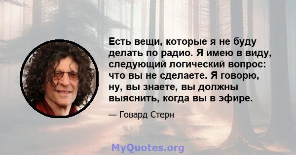 Есть вещи, которые я не буду делать по радио. Я имею в виду, следующий логический вопрос: что вы не сделаете. Я говорю, ну, вы знаете, вы должны выяснить, когда вы в эфире.