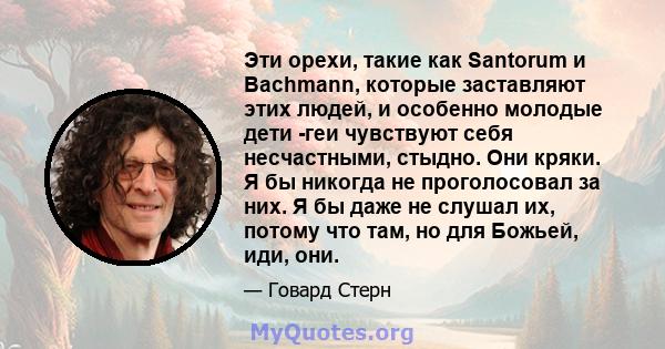 Эти орехи, такие как Santorum и Bachmann, которые заставляют этих людей, и особенно молодые дети -геи чувствуют себя несчастными, стыдно. Они кряки. Я бы никогда не проголосовал за них. Я бы даже не слушал их, потому