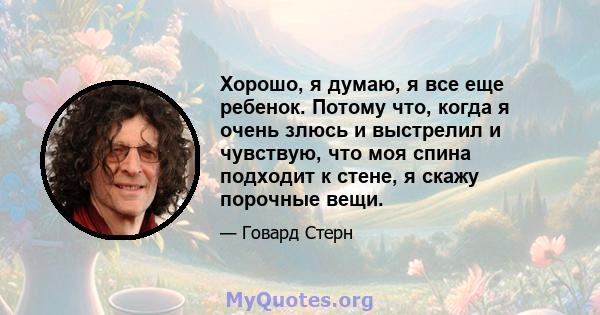 Хорошо, я думаю, я все еще ребенок. Потому что, когда я очень злюсь и выстрелил и чувствую, что моя спина подходит к стене, я скажу порочные вещи.