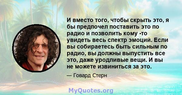 И вместо того, чтобы скрыть это, я бы предпочел поставить это по радио и позволить кому -то увидеть весь спектр эмоций. Если вы собираетесь быть сильным по радио, вы должны выпустить все это, даже уродливые вещи. И вы