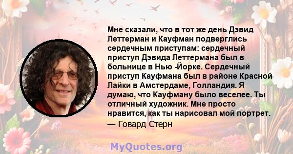 Мне сказали, что в тот же день Дэвид Леттерман и Кауфман подверглись сердечным приступам: сердечный приступ Дэвида Леттермана был в больнице в Нью -Йорке. Сердечный приступ Кауфмана был в районе Красной Лайки в