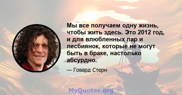 Мы все получаем одну жизнь, чтобы жить здесь. Это 2012 год, и для влюбленных пар и лесбиянок, которые не могут быть в браке, настолько абсурдно.