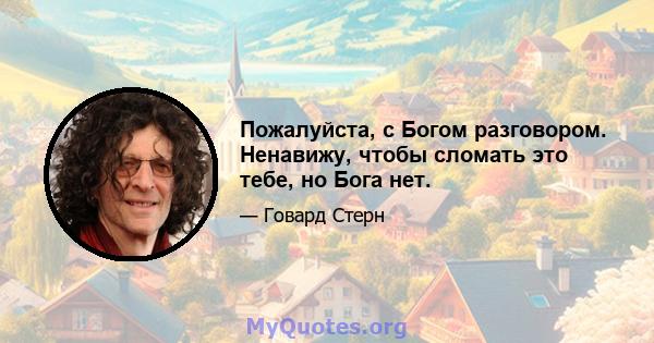 Пожалуйста, с Богом разговором. Ненавижу, чтобы сломать это тебе, но Бога нет.