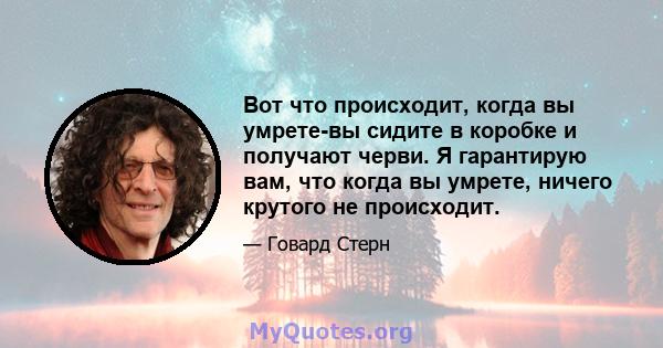 Вот что происходит, когда вы умрете-вы сидите в коробке и получают черви. Я гарантирую вам, что когда вы умрете, ничего крутого не происходит.