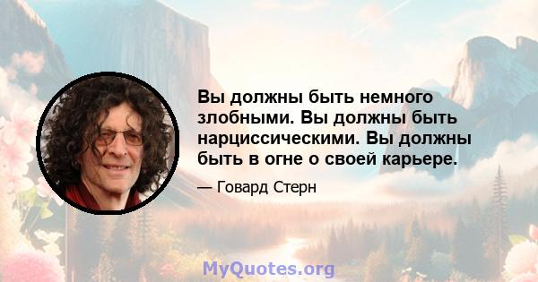 Вы должны быть немного злобными. Вы должны быть нарциссическими. Вы должны быть в огне о своей карьере.