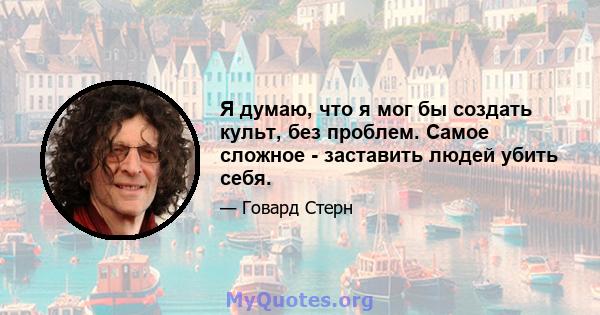 Я думаю, что я мог бы создать культ, без проблем. Самое сложное - заставить людей убить себя.