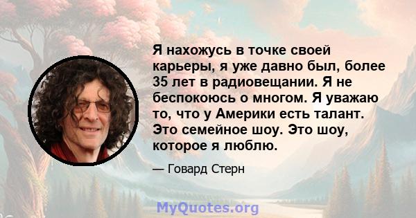 Я нахожусь в точке своей карьеры, я уже давно был, более 35 лет в радиовещании. Я не беспокоюсь о многом. Я уважаю то, что у Америки есть талант. Это семейное шоу. Это шоу, которое я люблю.