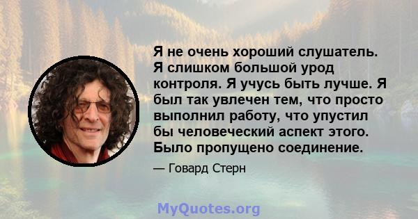 Я не очень хороший слушатель. Я слишком большой урод контроля. Я учусь быть лучше. Я был так увлечен тем, что просто выполнил работу, что упустил бы человеческий аспект этого. Было пропущено соединение.