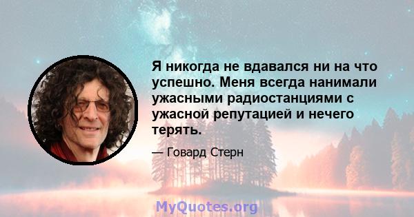 Я никогда не вдавался ни на что успешно. Меня всегда нанимали ужасными радиостанциями с ужасной репутацией и нечего терять.