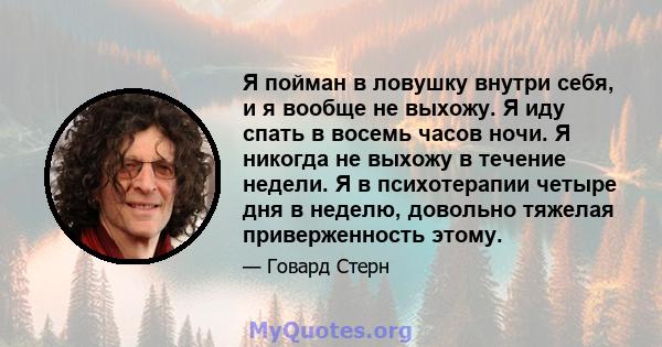 Я пойман в ловушку внутри себя, и я вообще не выхожу. Я иду спать в восемь часов ночи. Я никогда не выхожу в течение недели. Я в психотерапии четыре дня в неделю, довольно тяжелая приверженность этому.