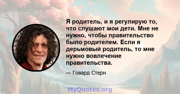 Я родитель, и я регулирую то, что слушают мои дети. Мне не нужно, чтобы правительство было родителем. Если я дерьмовый родитель, то мне нужно вовлечение правительства.