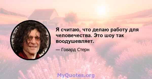 Я считаю, что делаю работу для человечества. Это шоу так воодушевляет.