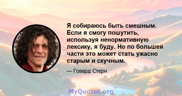 Я собираюсь быть смешным. Если я смогу пошутить, используя ненормативную лексику, я буду. Но по большей части это может стать ужасно старым и скучным.