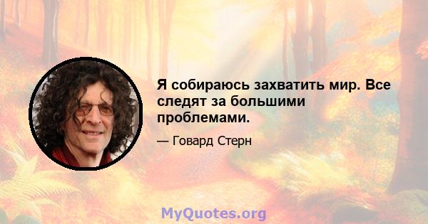 Я собираюсь захватить мир. Все следят за большими проблемами.