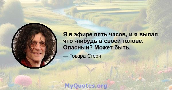 Я в эфире пять часов, и я выпал что -нибудь в своей голове. Опасный? Может быть.