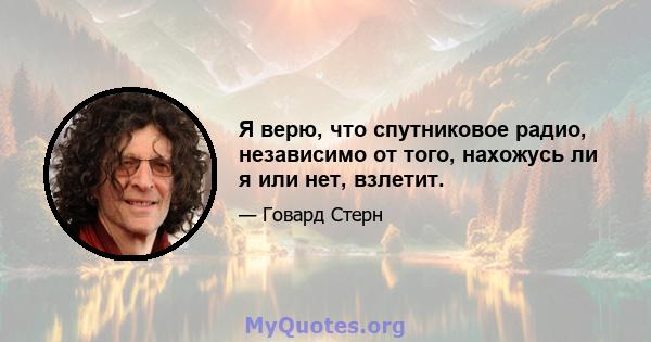 Я верю, что спутниковое радио, независимо от того, нахожусь ли я или нет, взлетит.