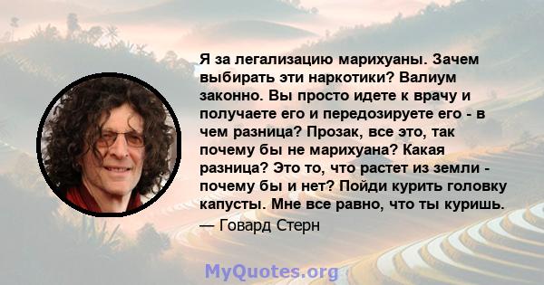 Я за легализацию марихуаны. Зачем выбирать эти наркотики? Валиум законно. Вы просто идете к врачу и получаете его и передозируете его - в чем разница? Прозак, все это, так почему бы не марихуана? Какая разница? Это то,