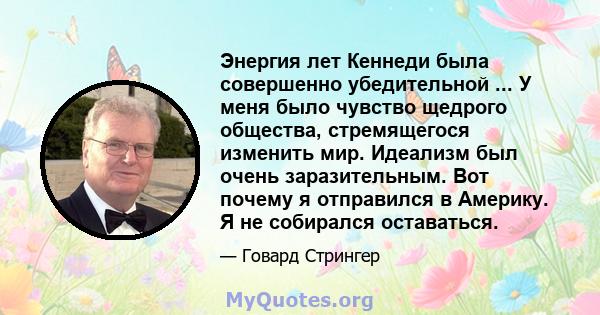 Энергия лет Кеннеди была совершенно убедительной ... У меня было чувство щедрого общества, стремящегося изменить мир. Идеализм был очень заразительным. Вот почему я отправился в Америку. Я не собирался оставаться.