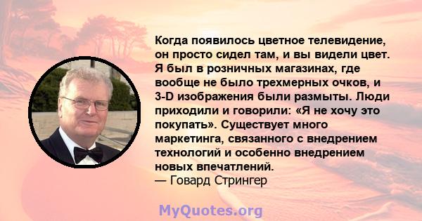 Когда появилось цветное телевидение, он просто сидел там, и вы видели цвет. Я был в розничных магазинах, где вообще не было трехмерных очков, и 3-D изображения были размыты. Люди приходили и говорили: «Я не хочу это