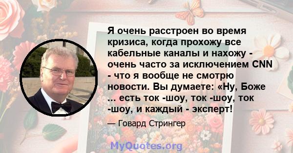 Я очень расстроен во время кризиса, когда прохожу все кабельные каналы и нахожу - очень часто за исключением CNN - что я вообще не смотрю новости. Вы думаете: «Ну, Боже ... есть ток -шоу, ток -шоу, ток -шоу, и каждый -