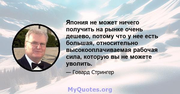 Япония не может ничего получить на рынке очень дешево, потому что у нее есть большая, относительно высокооплачиваемая рабочая сила, которую вы не можете уволить.