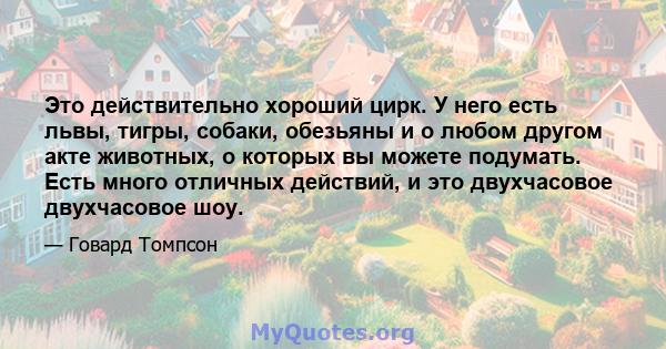 Это действительно хороший цирк. У него есть львы, тигры, собаки, обезьяны и о любом другом акте животных, о которых вы можете подумать. Есть много отличных действий, и это двухчасовое двухчасовое шоу.