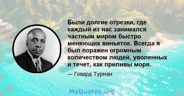 Были долгие отрезки, где каждый из нас занимался частным миром быстро меняющих виньеток. Всегда я был поражен огромным количеством людей, уволенных и течет, как приливы моря.