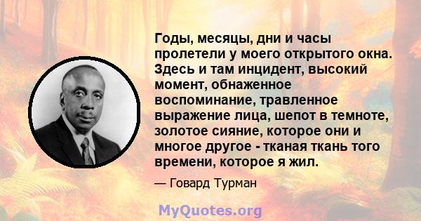 Годы, месяцы, дни и часы пролетели у моего открытого окна. Здесь и там инцидент, высокий момент, обнаженное воспоминание, травленное выражение лица, шепот в темноте, золотое сияние, которое они и многое другое - тканая