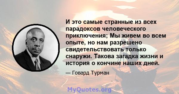 И это самые странные из всех парадоксов человеческого приключения; Мы живем во всем опыте, но нам разрешено свидетельствовать только снаружи. Такова загадка жизни и история о кончине наших дней.