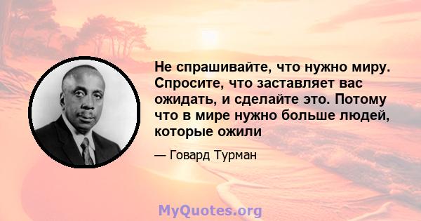 Не спрашивайте, что нужно миру. Спросите, что заставляет вас ожидать, и сделайте это. Потому что в мире нужно больше людей, которые ожили