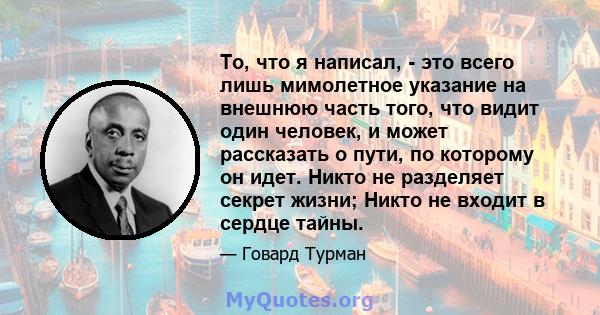 То, что я написал, - это всего лишь мимолетное указание на внешнюю часть того, что видит один человек, и может рассказать о пути, по которому он идет. Никто не разделяет секрет жизни; Никто не входит в сердце тайны.