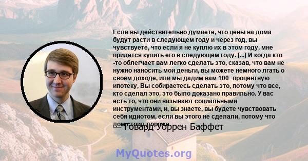 Если вы действительно думаете, что цены на дома будут расти в следующем году и через год, вы чувствуете, что если я не куплю их в этом году, мне придется купить его в следующем году. [...] И когда кто -то облегчает вам