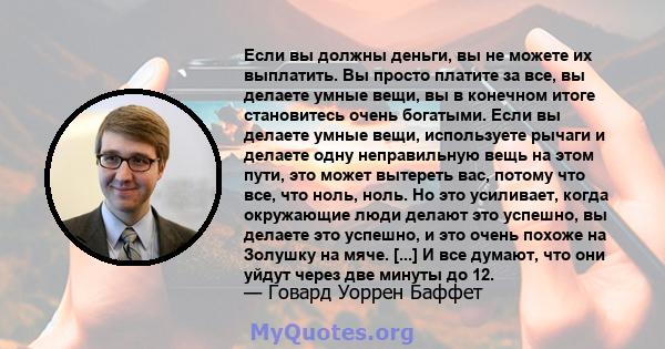 Если вы должны деньги, вы не можете их выплатить. Вы просто платите за все, вы делаете умные вещи, вы в конечном итоге становитесь очень богатыми. Если вы делаете умные вещи, используете рычаги и делаете одну