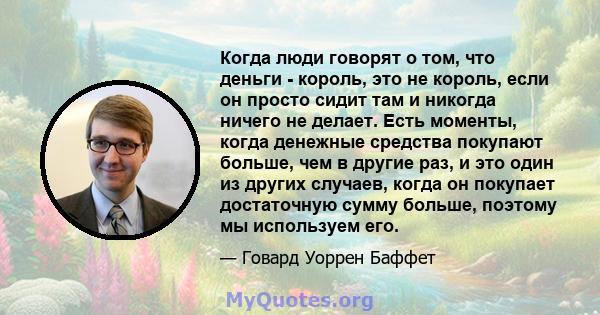 Когда люди говорят о том, что деньги - король, это не король, если он просто сидит там и никогда ничего не делает. Есть моменты, когда денежные средства покупают больше, чем в другие раз, и это один из других случаев,