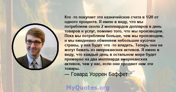 Кто -то покупает эти казначейские счета в 1/20 от одного процента. Я имею в виду, что мы потребляем около 2 миллиардов долларов в день товаров и услуг, помимо того, что мы производим, и это отражает идеи потребления