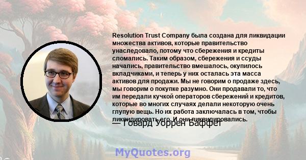 Resolution Trust Company была создана для ликвидации множества активов, которые правительство унаследовало, потому что сбережения и кредиты сломались. Таким образом, сбережения и ссуды начались, правительство вмешалось, 