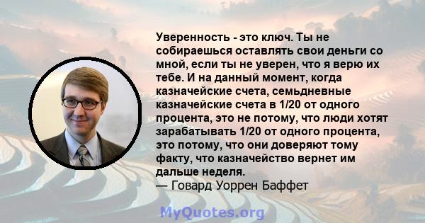 Уверенность - это ключ. Ты не собираешься оставлять свои деньги со мной, если ты не уверен, что я верю их тебе. И на данный момент, когда казначейские счета, семьдневные казначейские счета в 1/20 от одного процента, это 