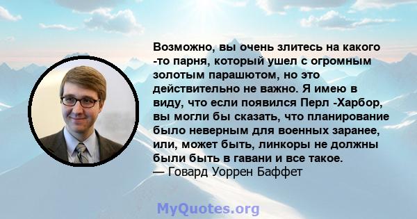 Возможно, вы очень злитесь на какого -то парня, который ушел с огромным золотым парашютом, но это действительно не важно. Я имею в виду, что если появился Перл -Харбор, вы могли бы сказать, что планирование было