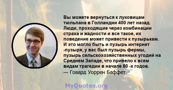 Вы можете вернуться к луковицам тюльпана в Голландии 400 лет назад. Люди, проходящие через комбинации страха и жадности и все такое, их поведение может привести к пузырькам. И это могло быть и пузырь интернет -пузыря, у 