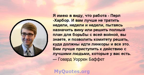 Я имею в виду, что работа - Перл -Харбор. И вам лучше не тратить недели, недели и недели, пытаясь назначить вину или решить полный план для борьбы с всей войной, вы знаете, и позволить комитету решать, куда должны идти