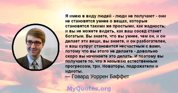 Я имею в виду людей - люди не получают - они не становятся умнее о вещах, которые становятся такими же простыми, как жадность, и вы не можете видеть, как ваш сосед станет богатым. Вы знаете, что вы умнее, чем он, и он