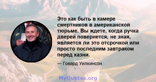 Это как быть в камере смертников в американской тюрьме. Вы ждете, когда ручка дверей повернется, не зная, является ли это отсрочкой или просто последним завтраком перед казни.